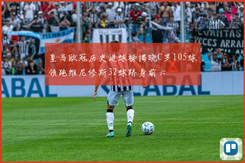 皇马欧冠历史进球榜揭晓C罗105球领跑维尼修斯32球跻身前六