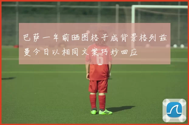 巴萨一年前晒图格子成背景格列兹曼今日以相同文案巧妙回应