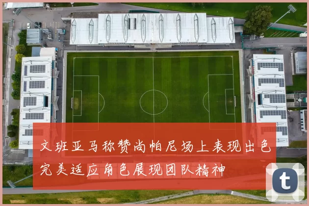 文班亚马称赞尚帕尼场上表现出色完美适应角色展现团队精神