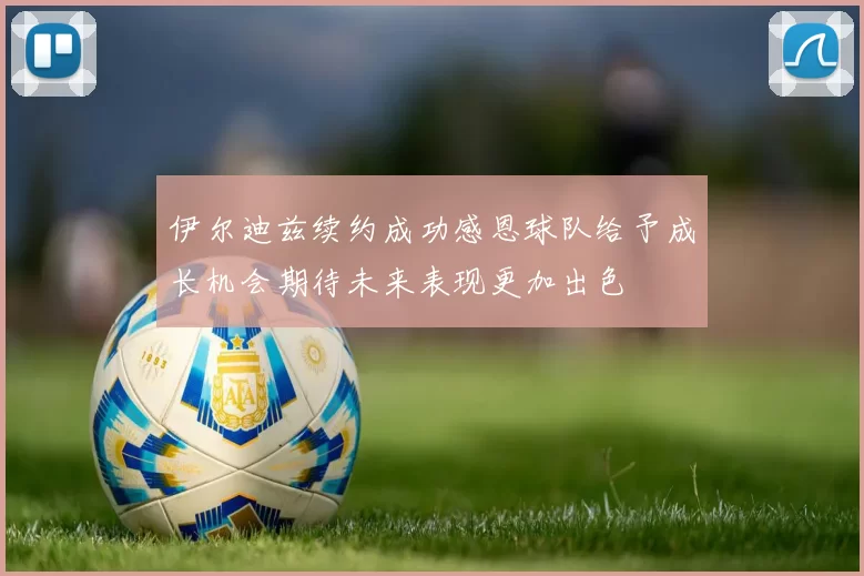 伊尔迪兹续约成功感恩球队给予成长机会期待未来表现更加出色