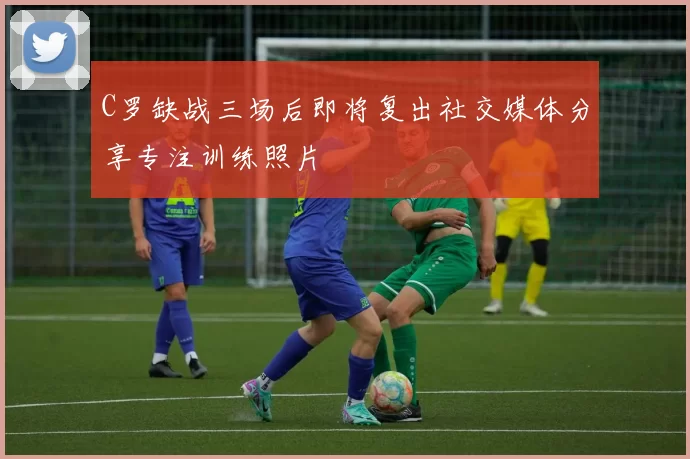C罗缺战三场后即将复出社交媒体分享专注训练照片