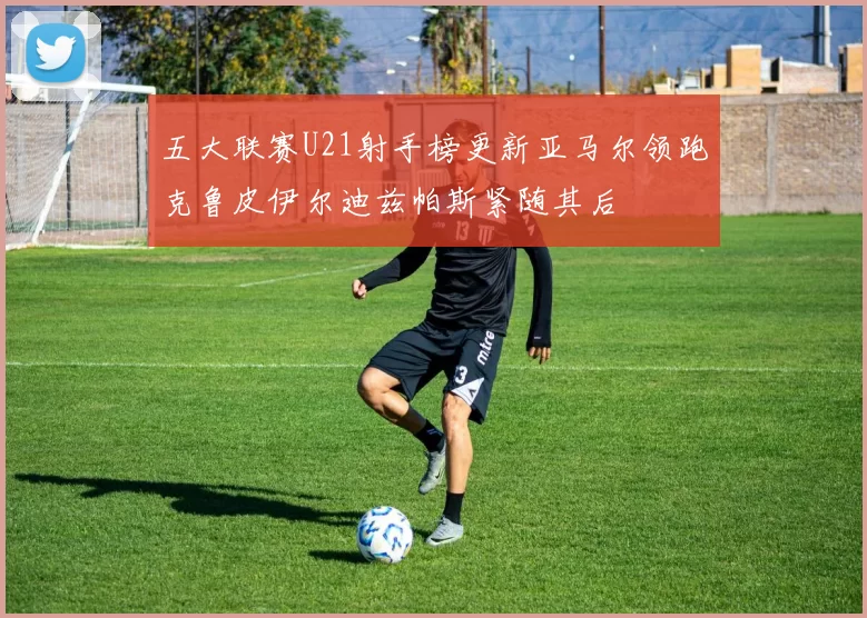 五大联赛U21射手榜更新亚马尔领跑克鲁皮伊尔迪兹帕斯紧随其后