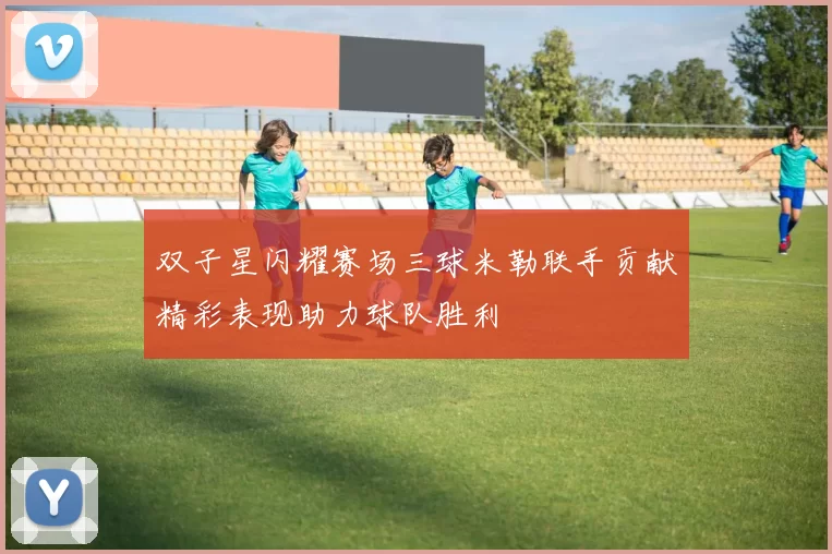 双子星闪耀赛场三球米勒联手贡献精彩表现助力球队胜利