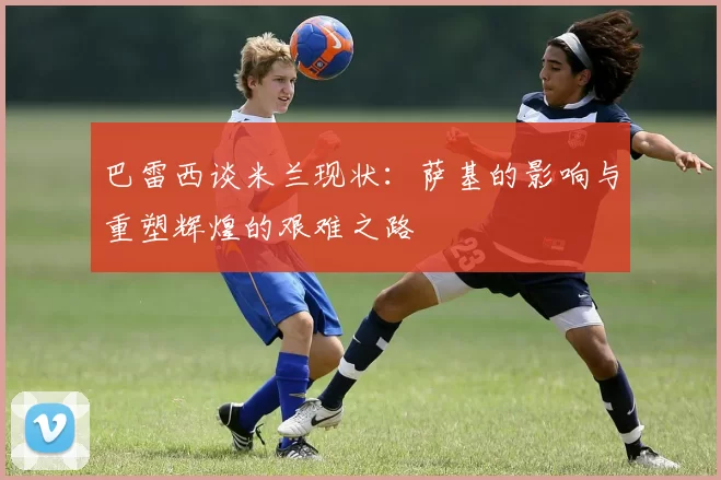巴雷西谈米兰现状：萨基的影响与重塑辉煌的艰难之路