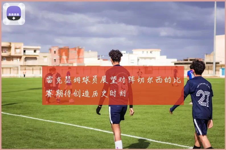 雷克瑟姆球员展望对阵切尔西的比赛期待创造历史时刻
