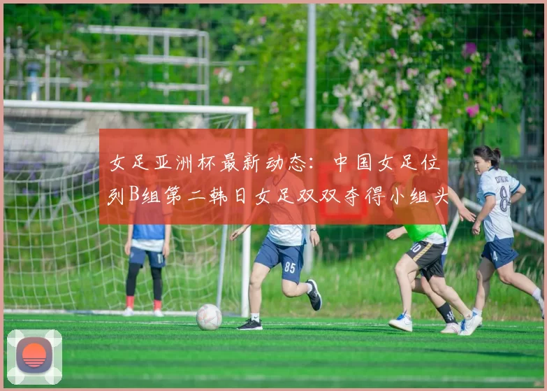 女足亚洲杯最新动态：中国女足位列B组第二韩日女足双双夺得小组头名