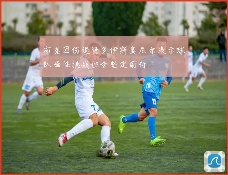 布克因伤退场罗伊斯奥尼尔表示球队面临挑战但会坚定前行