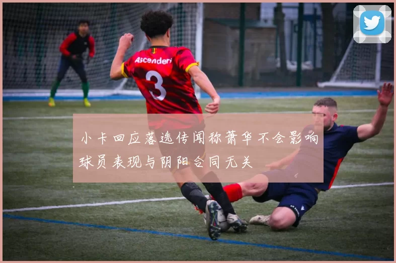 小卡回应落选传闻称萧华不会影响球员表现与阴阳合同无关