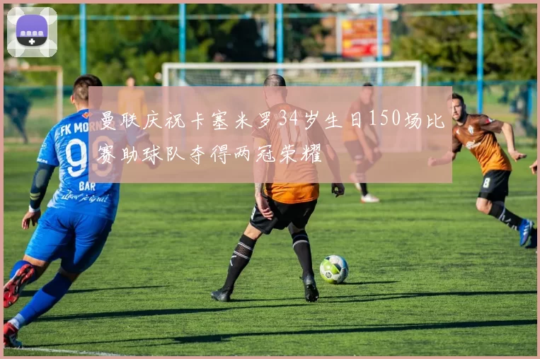 曼联庆祝卡塞米罗34岁生日150场比赛助球队夺得两冠荣耀
