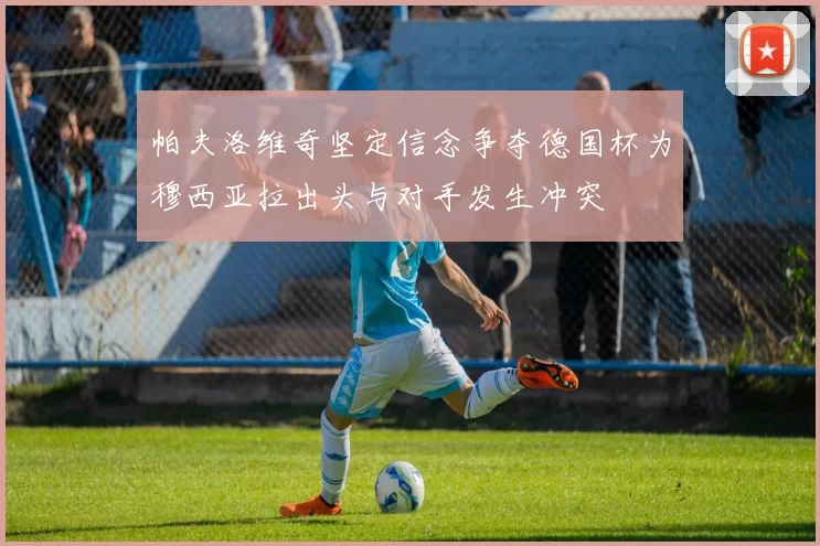 帕夫洛维奇坚定信念争夺德国杯为穆西亚拉出头与对手发生冲突