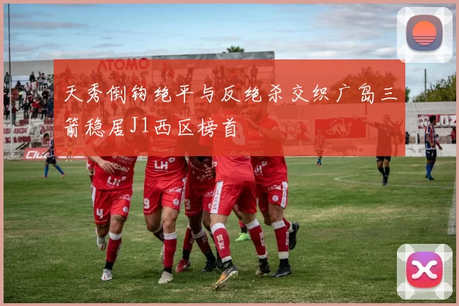 天秀倒钩绝平与反绝杀交织广岛三箭稳居J1西区榜首