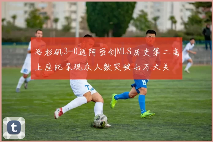 洛杉矶3-0迈阿密创MLS历史第二高上座纪录观众人数突破七万大关