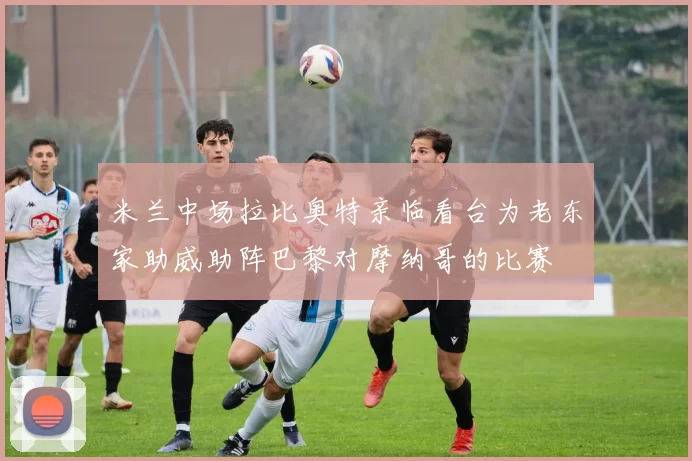 米兰中场拉比奥特亲临看台为老东家助威助阵巴黎对摩纳哥的比赛
