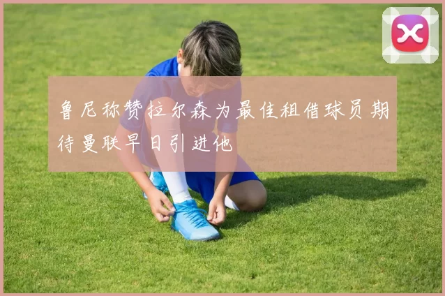 鲁尼称赞拉尔森为最佳租借球员期待曼联早日引进他