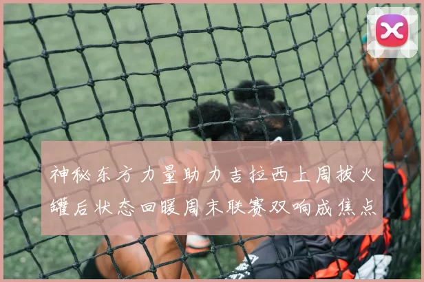 神秘东方力量助力吉拉西上周拔火罐后状态回暖周末联赛双响成焦点