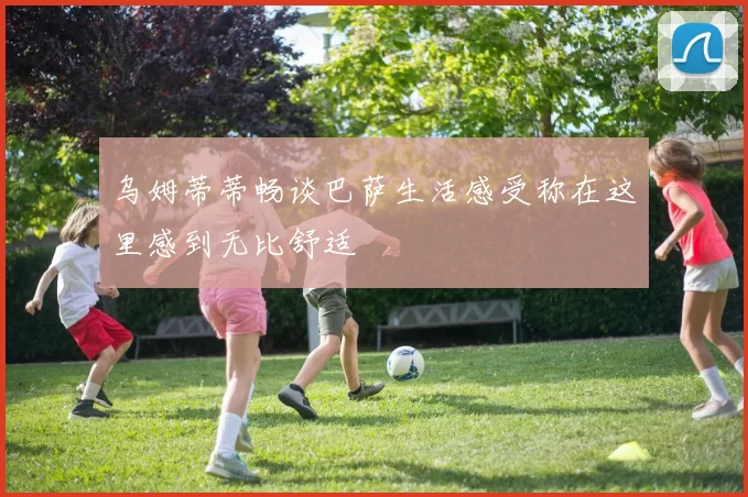 乌姆蒂蒂畅谈巴萨生活感受称在这里感到无比舒适