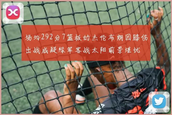 场均292分7篮板的杰伦布朗因膝伤出战成疑绿军客战太阳前景堪忧
