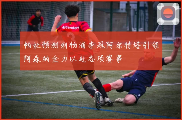 帕杜预测利物浦夺冠阿尔特塔引领阿森纳全力以赴各项赛事