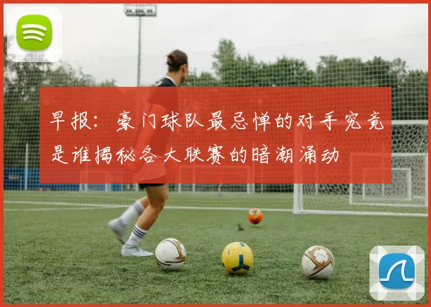早报：豪门球队最忌惮的对手究竟是谁揭秘各大联赛的暗潮涌动
