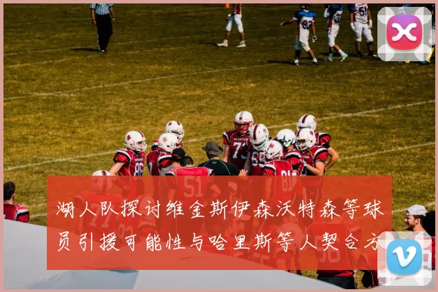 湖人队探讨维金斯伊森沃特森等球员引援可能性与哈里斯等人契合方向
