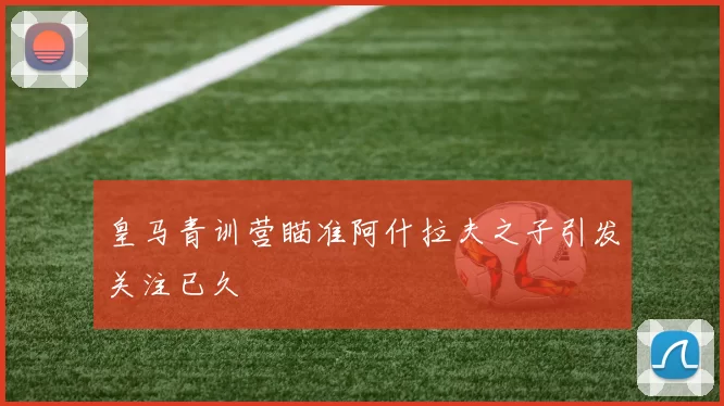 皇马青训营瞄准阿什拉夫之子引发关注已久