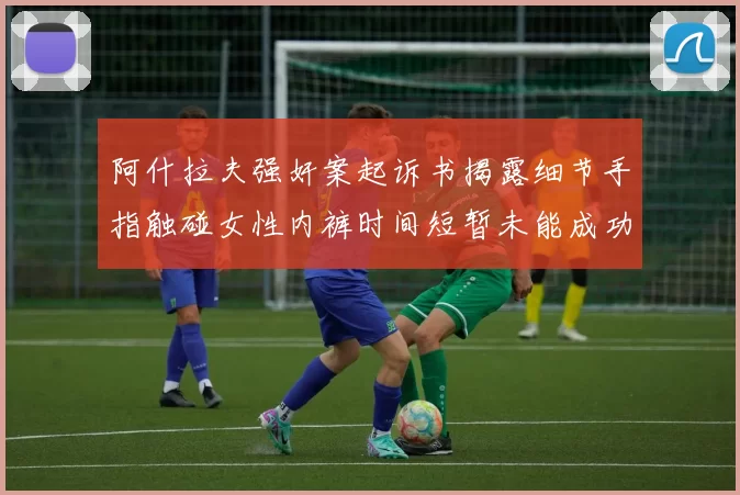阿什拉夫强奸案起诉书揭露细节手指触碰女性内裤时间短暂未能成功挣脱